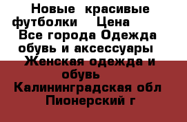 Новые, красивые футболки  › Цена ­ 550 - Все города Одежда, обувь и аксессуары » Женская одежда и обувь   . Калининградская обл.,Пионерский г.